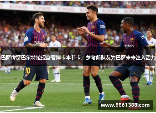 巴萨传奇巴尔特拉现身看博卡本菲卡，参考前队友为巴萨未来注入活力